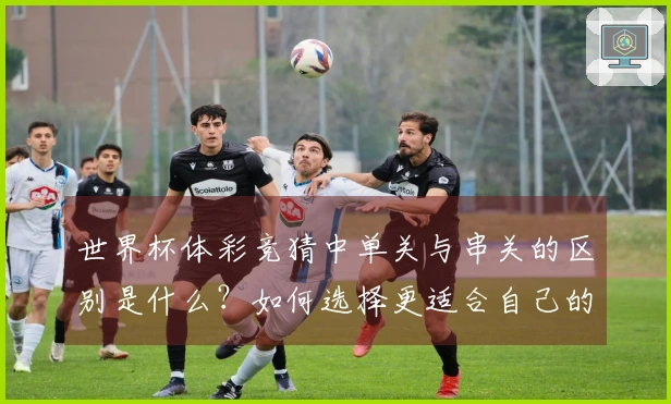 世界杯体彩竞猜中单关与串关的区别是什么?如何选择更适合自己的下注方式?